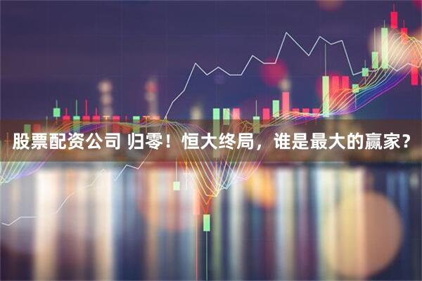 股票配资公司 归零！恒大终局，谁是最大的赢家？