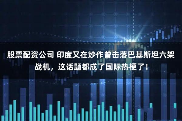 股票配资公司 印度又在炒作曾击落巴基斯坦六架战机，这话题都成了国际热梗了！