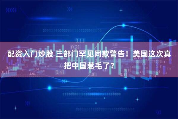 配资入门炒股 三部门罕见同款警告！美国这次真把中国惹毛了？