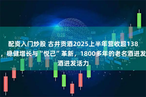 配资入门炒股 古井贡酒2025上半年营收超138亿元，稳健增长与“悦己”革新，1800多年的老名酒迸发活力