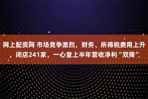 网上配资网 市场竞争激烈，财务、所得税费用上升，闭店241家，一心堂上半年营收净利“双降”