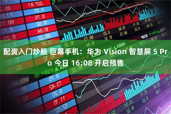 配资入门炒股 巨幕手机：华为 Vision 智慧屏 5 Pro 今日 16:08 开启预售