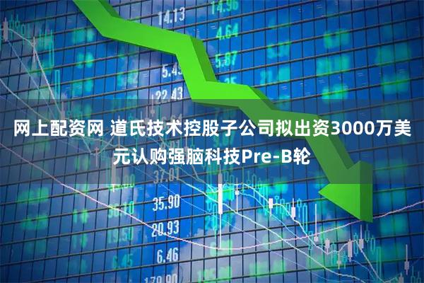 网上配资网 道氏技术控股子公司拟出资3000万美元认购强脑科技Pre-B轮