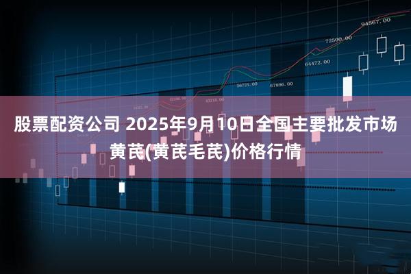 股票配资公司 2025年9月10日全国主要批发市场黄芪(黄芪毛芪)价格行情