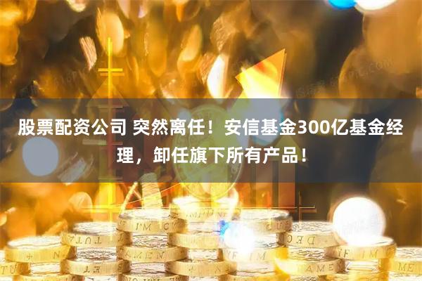 股票配资公司 突然离任！安信基金300亿基金经理，卸任旗下所有产品！