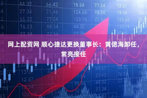 网上配资网 顺心捷达更换董事长：黄偲海卸任，常亮接任