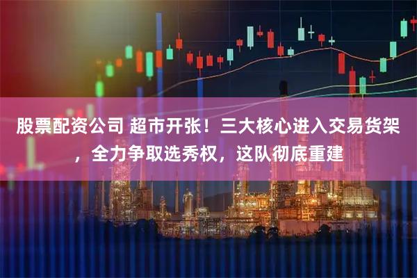 股票配资公司 超市开张！三大核心进入交易货架，全力争取选秀权，这队彻底重建