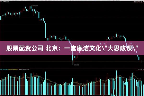 股票配资公司 北京：一堂廉洁文化＂大思政课＂