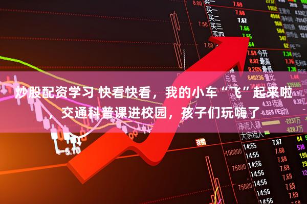 炒股配资学习 快看快看，我的小车“飞”起来啦，交通科普课进校园，孩子们玩嗨了