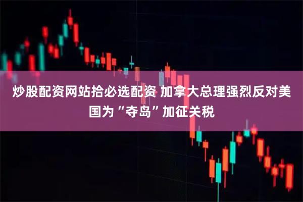 炒股配资网站拾必选配资 加拿大总理强烈反对美国为“夺岛”加征关税