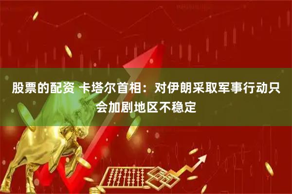 股票的配资 卡塔尔首相：对伊朗采取军事行动只会加剧地区不稳定