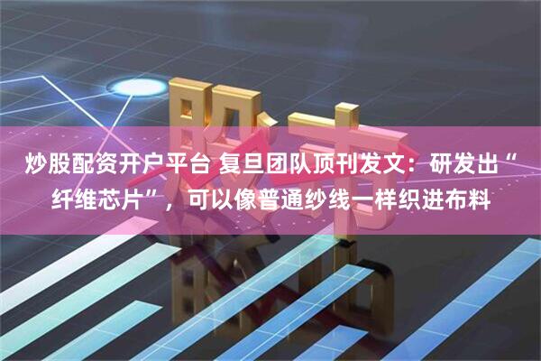 炒股配资开户平台 复旦团队顶刊发文：研发出“纤维芯片”，可以像普通纱线一样织进布料