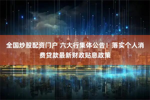 全国炒股配资门户 六大行集体公告！落实个人消费贷款最新财政贴息政策