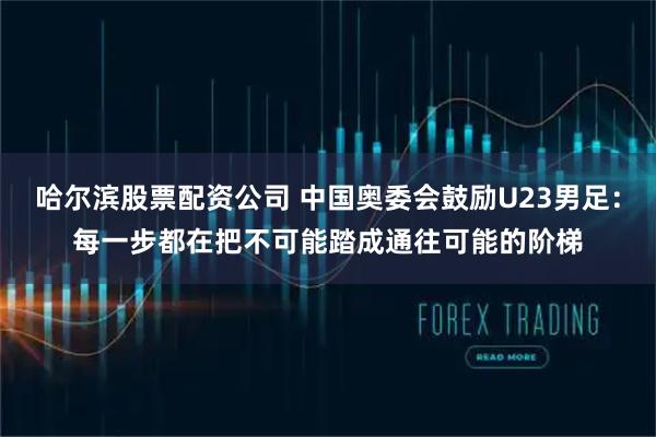 哈尔滨股票配资公司 中国奥委会鼓励U23男足：每一步都在把不可能踏成通往可能的阶梯