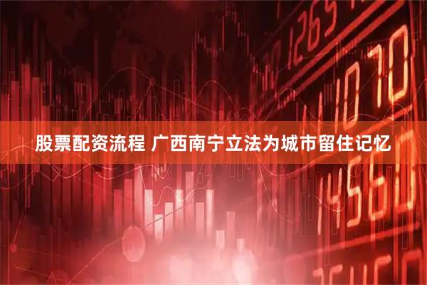 股票配资流程 广西南宁立法为城市留住记忆
