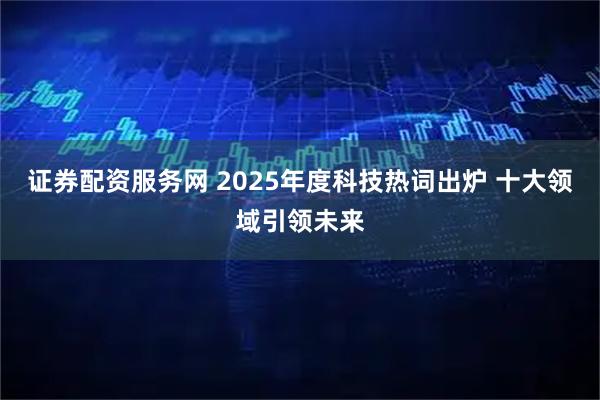 证券配资服务网 2025年度科技热词出炉 十大领域引领未来