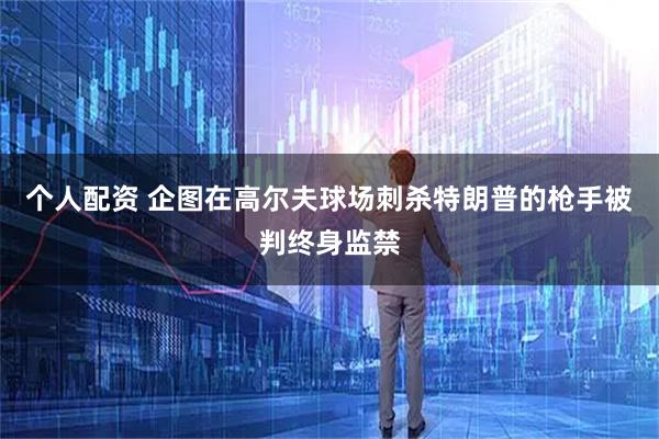个人配资 企图在高尔夫球场刺杀特朗普的枪手被判终身监禁