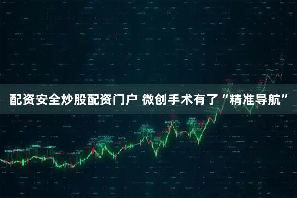 配资安全炒股配资门户 微创手术有了“精准导航”