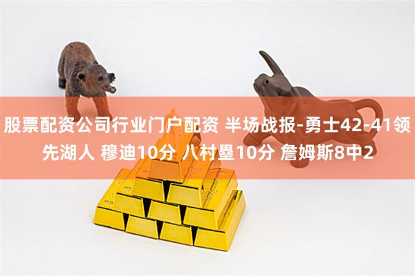 股票配资公司行业门户配资 半场战报-勇士42-41领先湖人 穆迪10分 八村塁10分 詹姆斯8中2