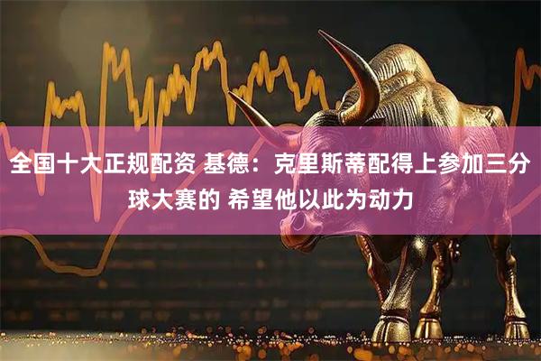 全国十大正规配资 基德：克里斯蒂配得上参加三分球大赛的 希望他以此为动力