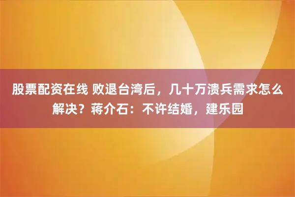 股票配资在线 败退台湾后，几十万溃兵需求怎么解决？蒋介石：不许结婚，建乐园