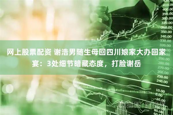 网上股票配资 谢浩男随生母回四川娘家大办回家宴：3处细节暗藏态度，打脸谢岳