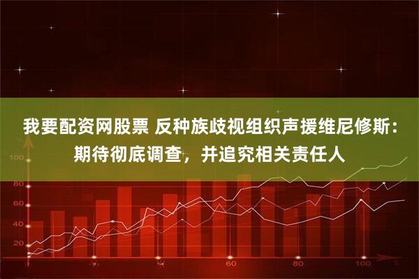 我要配资网股票 反种族歧视组织声援维尼修斯：期待彻底调查，并追究相关责任人