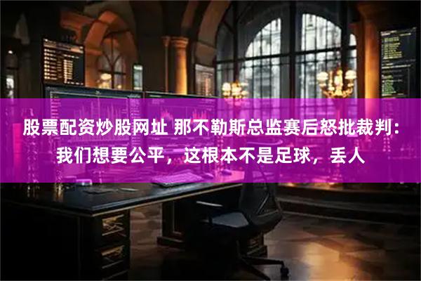 股票配资炒股网址 那不勒斯总监赛后怒批裁判：我们想要公平，这根本不是足球，丢人