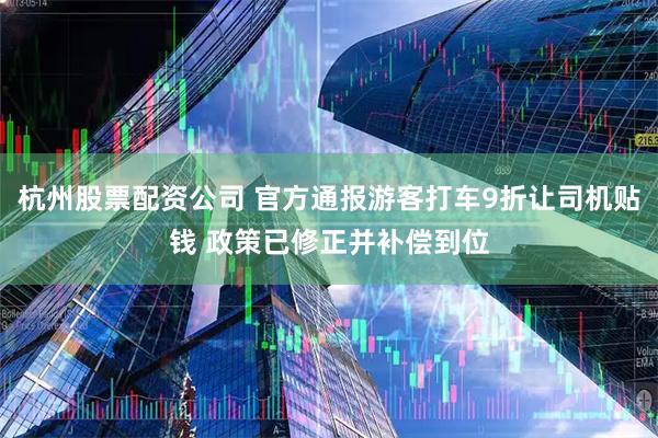 杭州股票配资公司 官方通报游客打车9折让司机贴钱 政策已修正并补偿到位