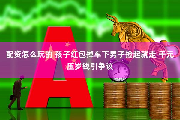 配资怎么玩的 孩子红包掉车下男子捡起就走 千元压岁钱引争议