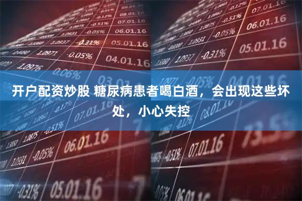 开户配资炒股 糖尿病患者喝白酒，会出现这些坏处，小心失控