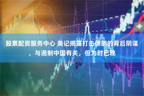 股票配资服务中心 美记揭露打击伊朗的背后阴谋，与遏制中国有关，但为时已晚