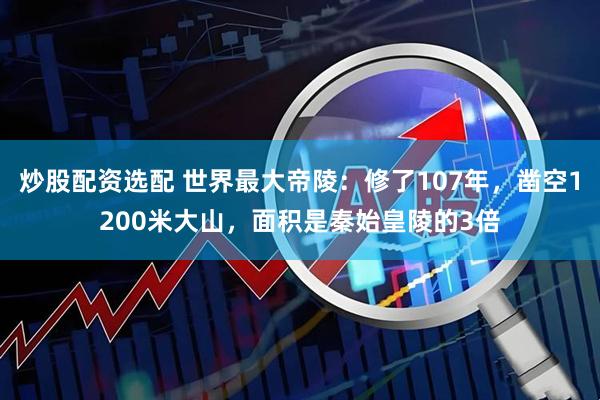 炒股配资选配 世界最大帝陵：修了107年，凿空1200米大山，面积是秦始皇陵的3倍