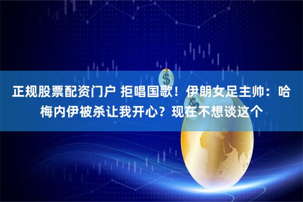 正规股票配资门户 拒唱国歌！伊朗女足主帅：哈梅内伊被杀让我开心？现在不想谈这个