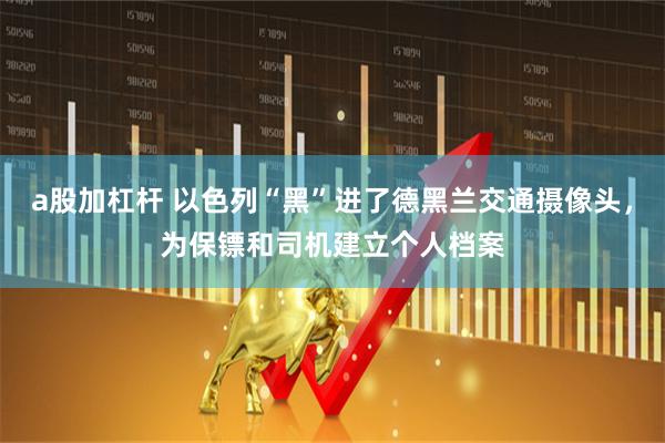 a股加杠杆 以色列“黑”进了德黑兰交通摄像头，为保镖和司机建立个人档案