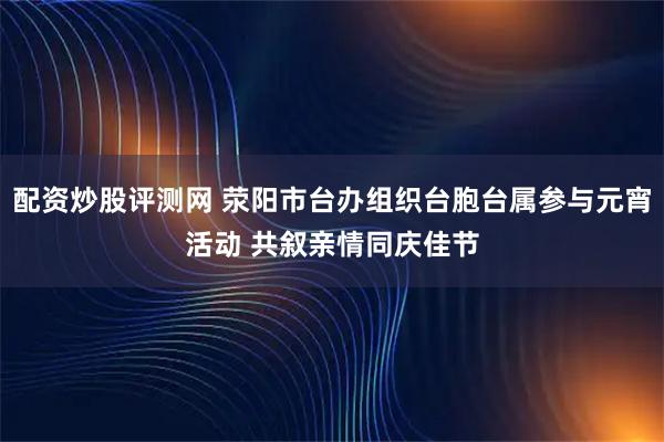 配资炒股评测网 荥阳市台办组织台胞台属参与元宵活动 共叙亲情同庆佳节