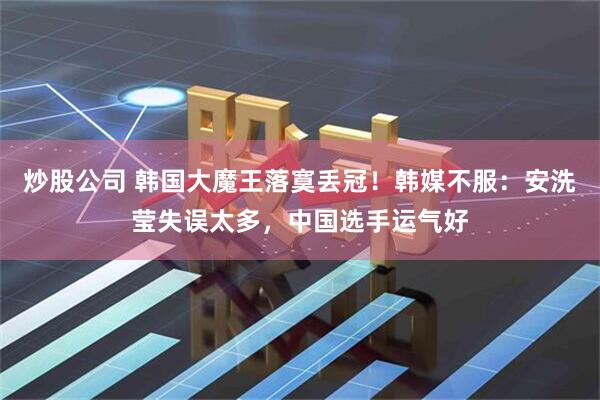 炒股公司 韩国大魔王落寞丢冠！韩媒不服：安洗莹失误太多，中国选手运气好