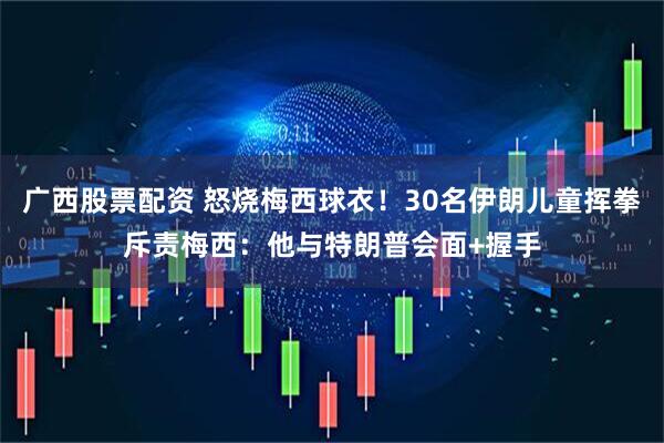 广西股票配资 怒烧梅西球衣！30名伊朗儿童挥拳斥责梅西：他与特朗普会面+握手