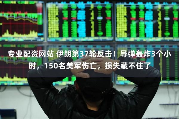 专业配资网站 伊朗第37轮反击！导弹轰炸3个小时，150名美军伤亡，损失藏不住了