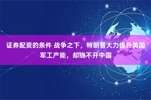 证券配资的条件 战争之下，特朗普大力提升美国军工产能，却绕不开中国
