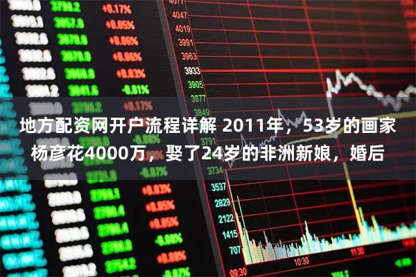 地方配资网开户流程详解 2011年，53岁的画家杨彦花4000万，娶了24岁的非洲新娘，婚后