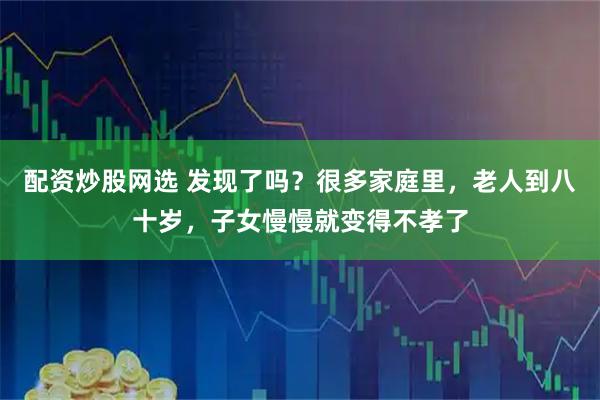 配资炒股网选 发现了吗？很多家庭里，老人到八十岁，子女慢慢就变得不孝了