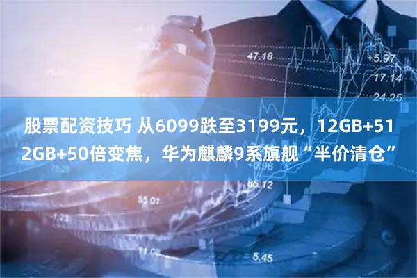 股票配资技巧 从6099跌至3199元，12GB+512GB+50倍变焦，华为麒麟9系旗舰“半价清仓”