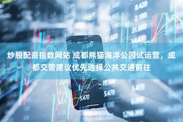 炒股配资指数网站 成都熊猫海洋公园试运营，成都交警建议优先选择公共交通前往