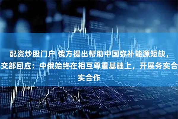配资炒股门户 俄方提出帮助中国弥补能源短缺，外交部回应：中俄始终在相互尊重基础上，开展务实合作