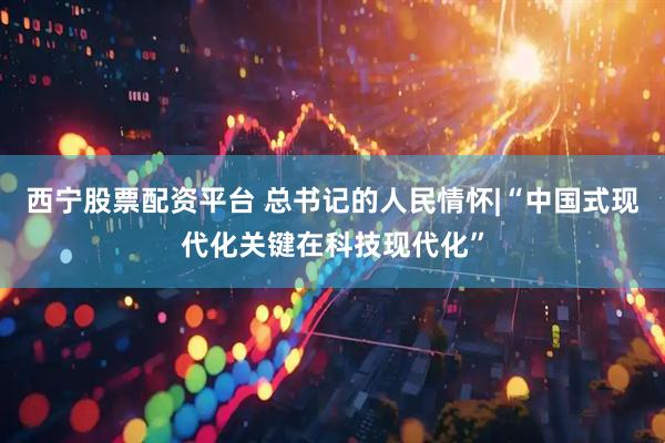 西宁股票配资平台 总书记的人民情怀|“中国式现代化关键在科技现代化”