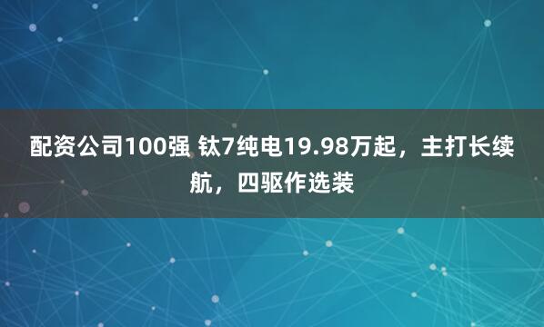 配资公司100强 钛7纯电19.98万起，主打长续航，四驱作选装