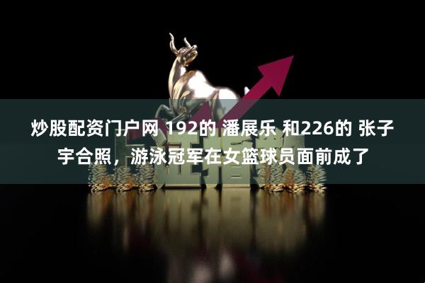 炒股配资门户网 192的 潘展乐 和226的 张子宇合照，游泳冠军在女篮球员面前成了