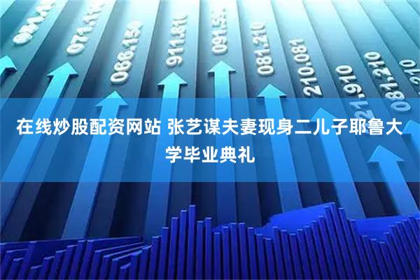 在线炒股配资网站 张艺谋夫妻现身二儿子耶鲁大学毕业典礼