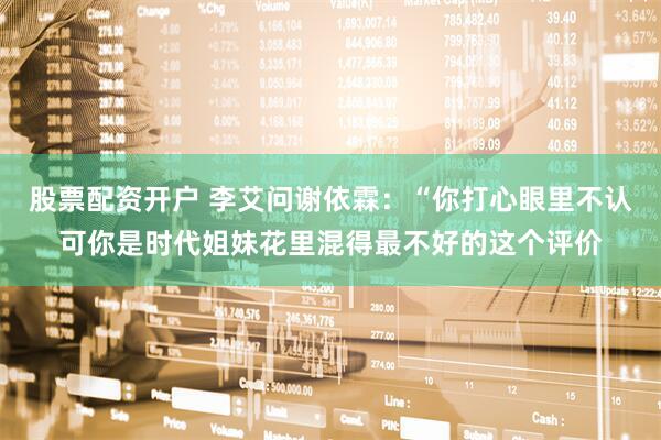 股票配资开户 李艾问谢依霖：“你打心眼里不认可你是时代姐妹花里混得最不好的这个评价